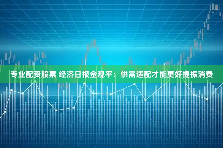 专业配资股票 经济日报金观平：供需适配才能更好提振消费