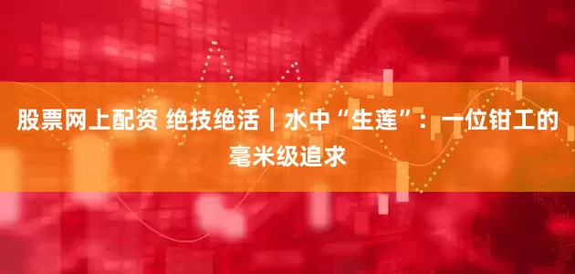 股票网上配资 绝技绝活｜水中“生莲”：一位钳工的毫米级追求