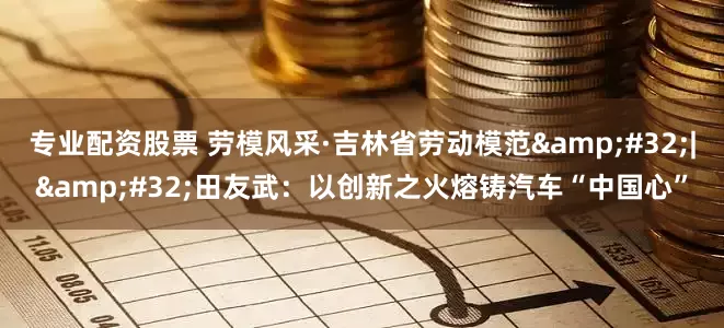 专业配资股票 劳模风采·吉林省劳动模范&#32;|&#32;田友武：以创新之火熔铸汽车“中国心”