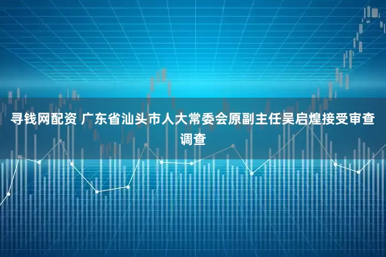寻钱网配资 广东省汕头市人大常委会原副主任吴启煌接受审查调查