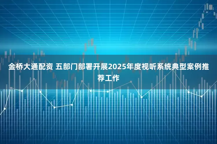 金桥大通配资 五部门部署开展2025年度视听系统典型案例推荐工作