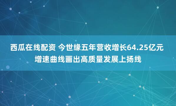 西瓜在线配资 今世缘五年营收增长64.25亿元 增速曲线画出高质量发展上扬线