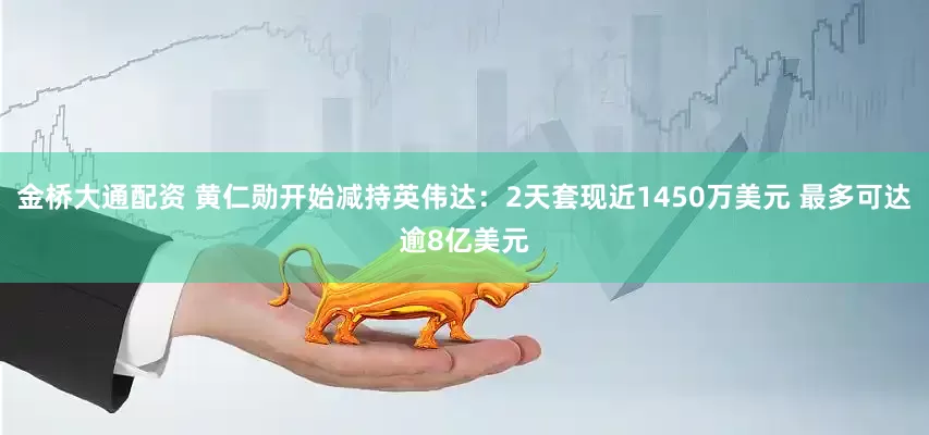 金桥大通配资 黄仁勋开始减持英伟达：2天套现近1450万美元 最多可达逾8亿美元