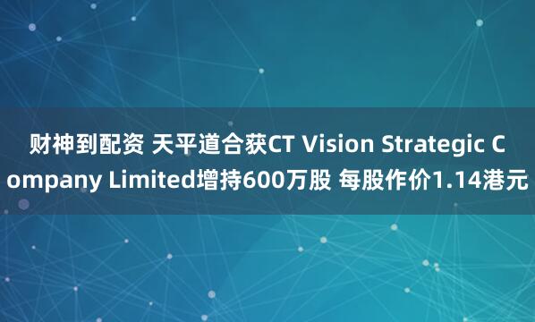 财神到配资 天平道合获CT Vision Strategic Company Limited增持600万股 每股作价1.14港元