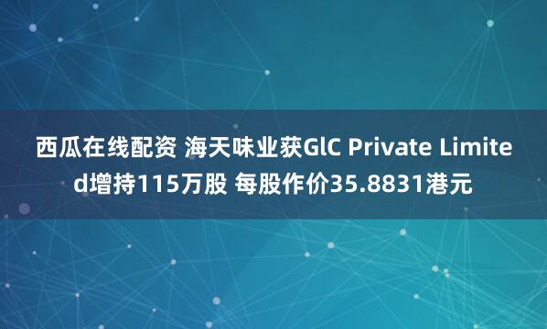 西瓜在线配资 海天味业获GlC Private Limited增持115万股 每股作价35.8831港元