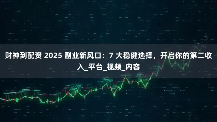 财神到配资 2025 副业新风口：7 大稳健选择，开启你的第二收入_平台_视频_内容