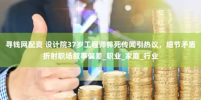 寻钱网配资 设计院37岁工程师猝死传闻引热议，细节矛盾折射职场叙事偏差_职业_家庭_行业