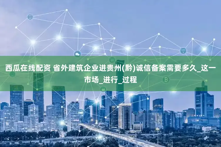 西瓜在线配资 省外建筑企业进贵州(黔)诚信备案需要多久_这一市场_进行_过程