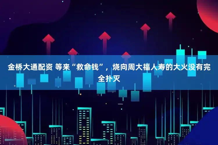 金桥大通配资 等来“救命钱”，烧向周大福人寿的大火没有完全扑灭