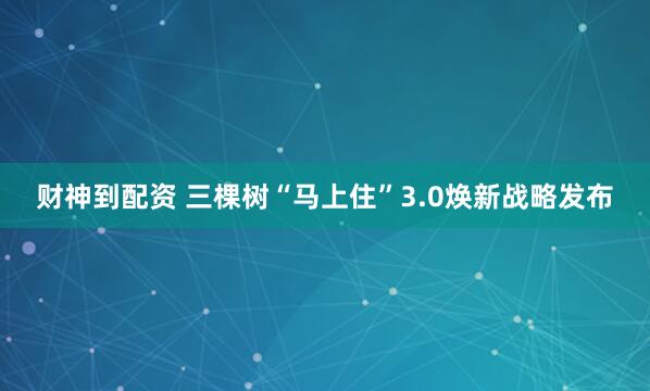 财神到配资 三棵树“马上住”3.0焕新战略发布