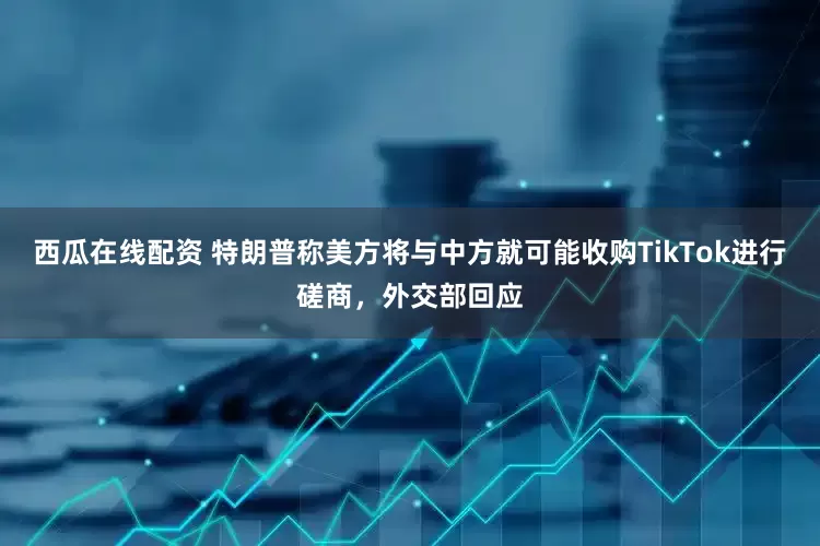 西瓜在线配资 特朗普称美方将与中方就可能收购TikTok进行磋商，外交部回应