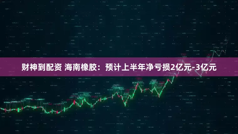 财神到配资 海南橡胶：预计上半年净亏损2亿元-3亿元