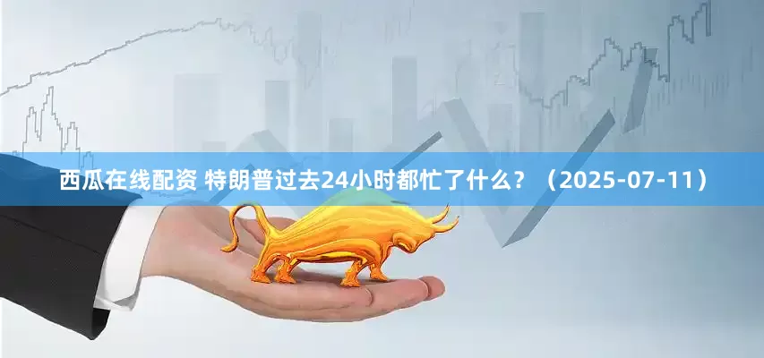 西瓜在线配资 特朗普过去24小时都忙了什么？（2025-07-11）
