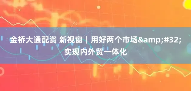 金桥大通配资 新视窗｜用好两个市场&#32;实现内外贸一体化