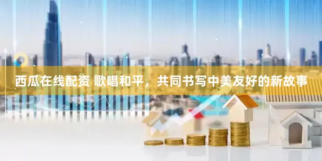 西瓜在线配资 歌唱和平，共同书写中美友好的新故事