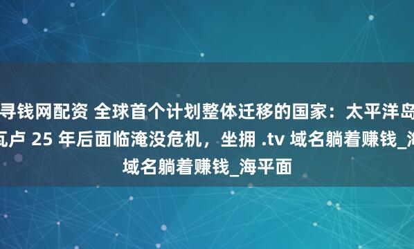 寻钱网配资 全球首个计划整体迁移的国家：太平洋岛国图瓦卢 25 年后面临淹没危机，坐拥 .tv 域名躺着赚钱_海平面