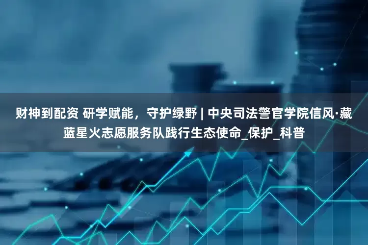 财神到配资 研学赋能，守护绿野 | 中央司法警官学院信风·藏蓝星火志愿服务队践行生态使命_保护_科普