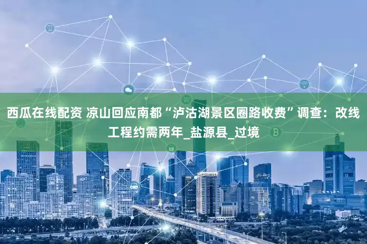 西瓜在线配资 凉山回应南都“泸沽湖景区圈路收费”调查：改线工程约需两年_盐源县_过境