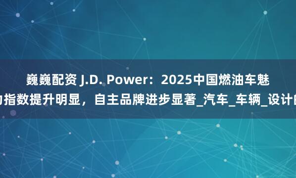 巍巍配资 J.D. Power：2025中国燃油车魅力指数提升明显，自主品牌进步显著_汽车_车辆_设计的