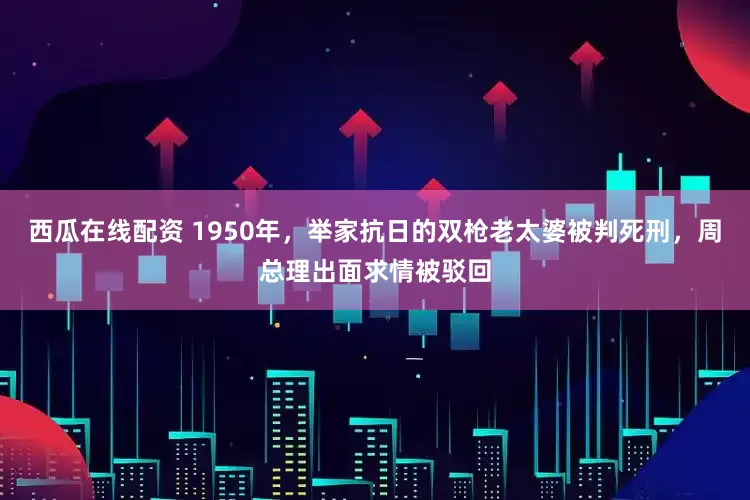 西瓜在线配资 1950年，举家抗日的双枪老太婆被判死刑，周总理出面求情被驳回
