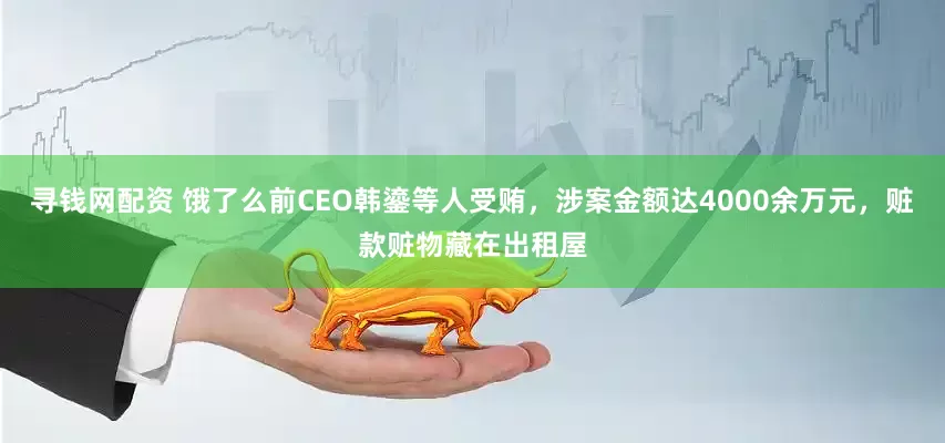 寻钱网配资 饿了么前CEO韩鎏等人受贿，涉案金额达4000余万元，赃款赃物藏在出租屋
